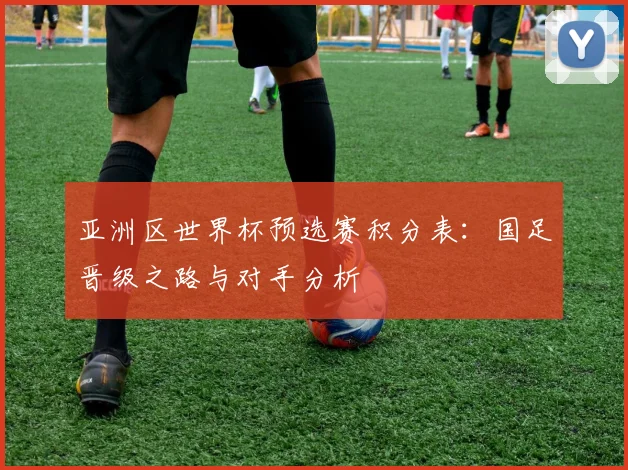 亚洲区世界杯预选赛积分表:国足晋级之路与对手分析