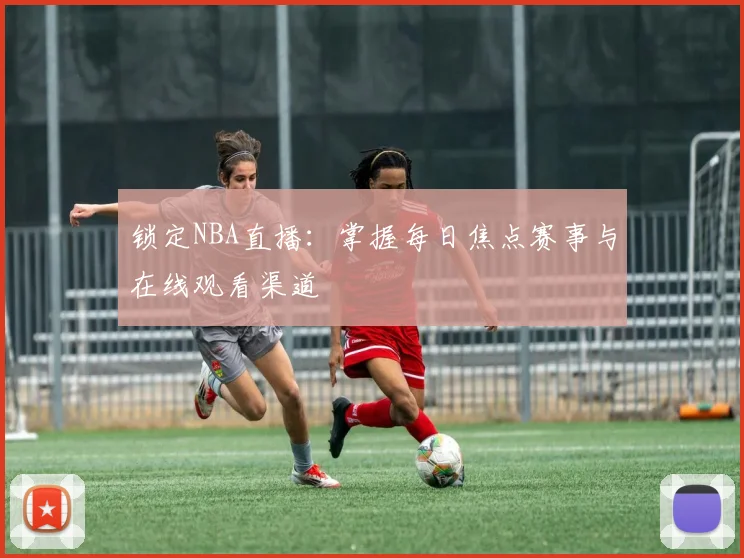 锁定NBA直播:掌握每日焦点赛事与在线观看渠道