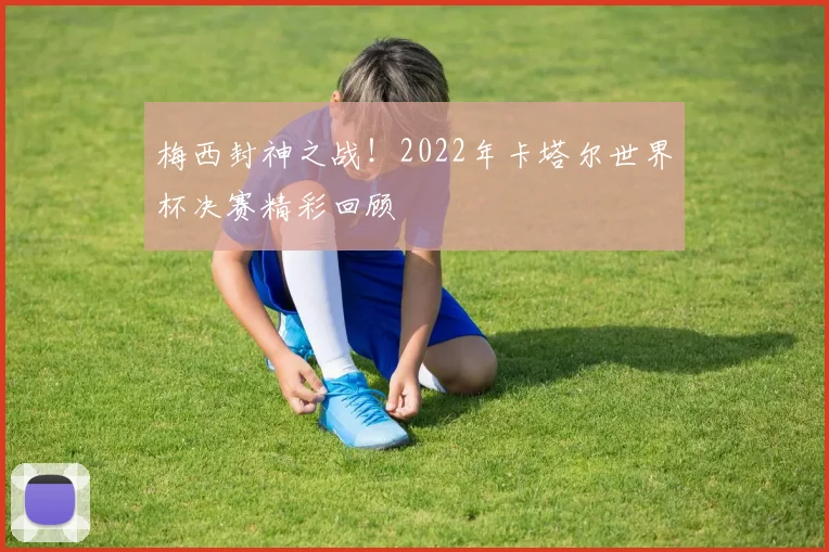 梅西封神之战!2022年卡塔尔世界杯决赛精彩回顾