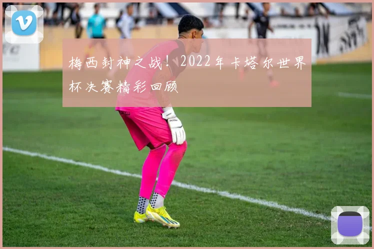 梅西封神之战!2022年卡塔尔世界杯决赛精彩回顾